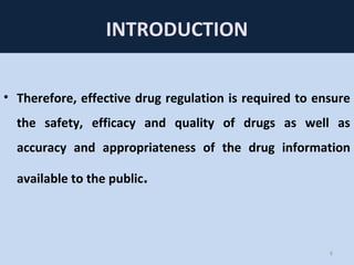 INTRODUCTION
• Therefore, effective drug regulation is required to ensure
the safety, efficacy and quality of drugs as well as
accuracy and appropriateness of the drug information
available to the public.
6
 