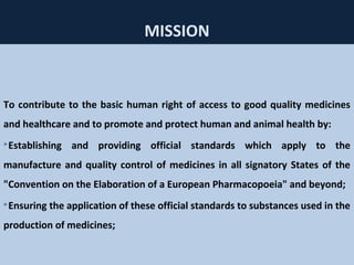 60
MISSION
To contribute to the basic human right of access to good quality medicines
and healthcare and to promote and protect human and animal health by:
Establishing and providing official standards which apply to the
manufacture and quality control of medicines in all signatory States of the
"Convention on the Elaboration of a European Pharmacopoeia" and beyond;
Ensuring the application of these official standards to substances used in the
production of medicines;
 