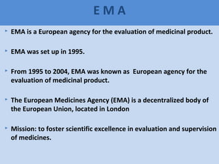 63
E M A
 EMA is a European agency for the evaluation of medicinal product.
 EMA was set up in 1995.
 From 1995 to 2004, EMA was known as European agency for the
evaluation of medicinal product.
 The European Medicines Agency (EMA) is a decentralized body of
the European Union, located in London
 Mission: to foster scientific excellence in evaluation and supervision
of medicines.
 
