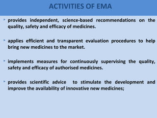 65
ACTIVITIES OF EMA
 provides independent, science-based recommendations on the
quality, safety and efficacy of medicines.
 applies efficient and transparent evaluation procedures to help
bring new medicines to the market.
 implements measures for continuously supervising the quality,
safety and efficacy of authorised medicines.
 provides scientific advice to stimulate the development and
improve the availability of innovative new medicines;
 