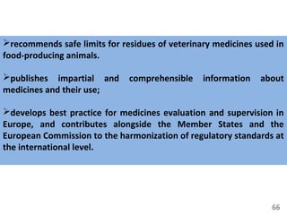 66
recommends safe limits for residues of veterinary medicines used in
food-producing animals.
publishes impartial and comprehensible information about
medicines and their use;
develops best practice for medicines evaluation and supervision in
Europe, and contributes alongside the Member States and the
European Commission to the harmonization of regulatory standards at
the international level.
 