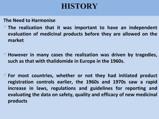 69
HISTORY
The Need to Harmonise
 The realization that it was important to have an independent
evaluation of medicinal products before they are allowed on the
market
 However in many cases the realization was driven by tragedies,
such as that with thalidomide in Europe in the 1960s.
 For most countries, whether or not they had initiated product
registration controls earlier, the 1960s and 1970s saw a rapid
increase in laws, regulations and guidelines for reporting and
evaluating the data on safety, quality and efficacy of new medicinal
products
 