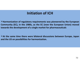 70
Initiation of ICH
Harmonization of regulatory requirements was pioneered by the European
Community (EC), in the 1980s, as the EC (now the European Union) moved
towards the development of a single market for pharmaceuticals
At the same time there were bilateral discussions between Europe, Japan
and the US on possibilities for harmonization.
 