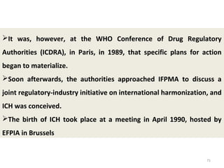 71
It was, however, at the WHO Conference of Drug Regulatory
Authorities (ICDRA), in Paris, in 1989, that specific plans for action
began to materialize.
Soon afterwards, the authorities approached IFPMA to discuss a
joint regulatory-industry initiative on international harmonization, and
ICH was conceived.
The birth of ICH took place at a meeting in April 1990, hosted by
EFPIA in Brussels
 