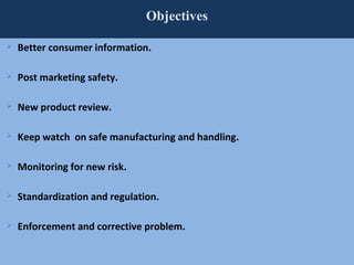 72
Objectives
 Better consumer information.
 Post marketing safety.
 New product review.
 Keep watch on safe manufacturing and handling.
 Monitoring for new risk.
 Standardization and regulation.
 Enforcement and corrective problem.
 