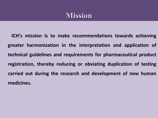 73
MissionMission
ICH’s mission is to make recommendations towards achieving
greater harmonization in the interpretation and application of
technical guidelines and requirements for pharmaceutical product
registration, thereby reducing or obviating duplication of testing
carried out during the research and development of new human
medicines.
 