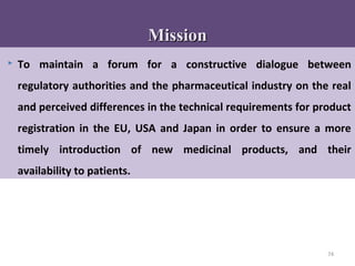 74
 To maintain a forum for a constructive dialogue between
regulatory authorities and the pharmaceutical industry on the real
and perceived differences in the technical requirements for product
registration in the EU, USA and Japan in order to ensure a more
timely introduction of new medicinal products, and their
availability to patients.
MissionMission
 