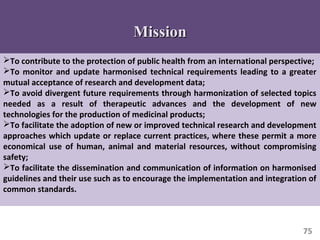75
To contribute to the protection of public health from an international perspective;
To monitor and update harmonised technical requirements leading to a greater
mutual acceptance of research and development data;
To avoid divergent future requirements through harmonization of selected topics
needed as a result of therapeutic advances and the development of new
technologies for the production of medicinal products;
To facilitate the adoption of new or improved technical research and development
approaches which update or replace current practices, where these permit a more
economical use of human, animal and material resources, without compromising
safety;
To facilitate the dissemination and communication of information on harmonised
guidelines and their use such as to encourage the implementation and integration of
common standards.
MissionMission
 