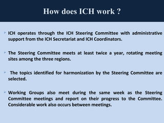 78
How does ICH work ?
 ICH operates through the ICH Steering Committee with administrative
support from the ICH Secretariat and ICH Coordinators.
 The Steering Committee meets at least twice a year, rotating meeting
sites among the three regions.
 The topics identified for harmonization by the Steering Committee are
selected.
 Working Groups also meet during the same week as the Steering
Committee meetings and report on their progress to the Committee.
Considerable work also occurs between meetings.
 