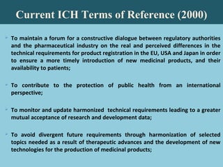 79
Current ICH Terms of Reference (2000)
 To maintain a forum for a constructive dialogue between regulatory authorities
and the pharmaceutical industry on the real and perceived differences in the
technical requirements for product registration in the EU, USA and Japan in order
to ensure a more timely introduction of new medicinal products, and their
availability to patients;
 To contribute to the protection of public health from an international
perspective;
 To monitor and update harmonized technical requirements leading to a greater
mutual acceptance of research and development data;
 To avoid divergent future requirements through harmonization of selected
topics needed as a result of therapeutic advances and the development of new
technologies for the production of medicinal products;
 