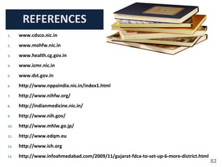 82
REFERENCES
1. www.cdsco.nic.in
2. www.mohfw.nic.in
3. www.health.cg.gov.in
4. www.icmr.nic.in
5. www.dst.gov.in
6. http://www.nppaindia.nic.in/index1.html
7. http://www.nihfw.org/
8. http://indianmedicine.nic.in/
9. http://www.nih.gov/
10. http://www.mhlw.go.jp/
11. http://www.edqm.eu
12. http://www.ich.org
13. http://www.infoahmedabad.com/2009/11/gujarat-fdca-to-set-up-6-more-district.html
 