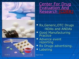 Center For DrugCenter For Drug
Evaluation AndEvaluation And
ResearchResearch (CDER)(CDER)
 Rx,Generic,OTC DrugsRx,Generic,OTC Drugs
-NDAs and ANDAs-NDAs and ANDAs
 Good ManufacturingGood Manufacturing
PracticePractice
 Adverce eventAdverce event
reportingreporting
 Rx Drugs advertising.Rx Drugs advertising.
 LabelingLabeling
07/09/1607/09/16 Sagar SavaleSagar Savale 1010
 