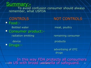 Summary:-Summary:-
To avoid confusion consumer should alwaysTo avoid confusion consumer should always
remember, what USFDAremember, what USFDA
CONTROLS NOT CONTROLSCONTROLS NOT CONTROLS
 Food:-Food:-
Bottled water meat, poultryBottled water meat, poultry
 Consumer product:-Consumer product:-
radiation emitting remaining consumerradiation emitting remaining consumer
device productsdevice products
 Drugs:-Drugs:-
advertising of OTCadvertising of OTC
drugsdrugs
In this way FDA protects all consumersIn this way FDA protects all consumers
in US with broad umbrella of safeguard.in US with broad umbrella of safeguard.07/09/1607/09/16 Sagar SavaleSagar Savale 1616
 