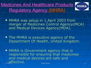 Medicines And Healthcare ProductsMedicines And Healthcare Products
Regulatory AgencyRegulatory Agency (MHRA)(MHRA)
 MHRA was setup in 1,April 2003 fromMHRA was setup in 1,April 2003 from
merger of Medicines Control Agency(MCA)merger of Medicines Control Agency(MCA)
and Medical Devices Agency(MDA).and Medical Devices Agency(MDA).
 The MHRA is executive agency of theThe MHRA is executive agency of the
Department Of Health, United Kingdom.Department Of Health, United Kingdom.
 MHRA is Government agency that isMHRA is Government agency that is
responsible for ensuring that medicinesresponsible for ensuring that medicines
and medical devices are safe andand medical devices are safe and
effective.effective.07/09/1607/09/16 Sagar SavaleSagar Savale 1717
 