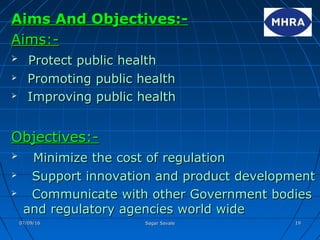 Aims And Objectives:-Aims And Objectives:-
Aims:-Aims:-
 Protect public healthProtect public health
 Promoting public healthPromoting public health
 Improving public healthImproving public health
Objectives:-Objectives:-
 Minimize the cost of regulationMinimize the cost of regulation
 Support innovation and product developmentSupport innovation and product development
 Communicate with other Government bodiesCommunicate with other Government bodies
and regulatory agencies world wideand regulatory agencies world wide
07/09/1607/09/16 Sagar SavaleSagar Savale 1919
 