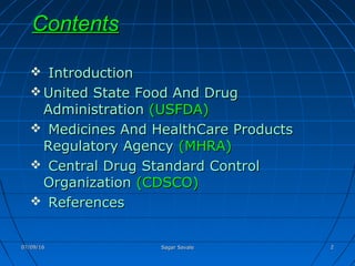 ContentsContents
 IntroductionIntroduction
 United State Food And DrugUnited State Food And Drug
AdministrationAdministration (USFDA)(USFDA)
 Medicines And HealthCare ProductsMedicines And HealthCare Products
Regulatory AgencyRegulatory Agency (MHRA)(MHRA)
 Central Drug Standard ControlCentral Drug Standard Control
OrganizationOrganization (CDSCO)(CDSCO)
 ReferencesReferences
07/09/1607/09/16 Sagar SavaleSagar Savale 22
 