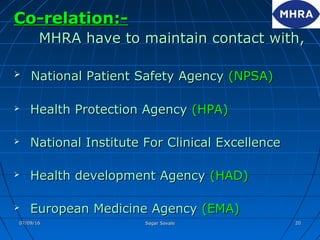 Co-relation:-Co-relation:-
MHRA have to maintain contact with,MHRA have to maintain contact with,
 National Patient Safety AgencyNational Patient Safety Agency (NPSA)(NPSA)
 Health Protection AgencyHealth Protection Agency (HPA)(HPA)
 National Institute For Clinical ExcellenceNational Institute For Clinical Excellence
 Health development AgencyHealth development Agency (HAD)(HAD)
 European Medicine AgencyEuropean Medicine Agency (EMA)(EMA)
07/09/1607/09/16 Sagar SavaleSagar Savale 2020
 