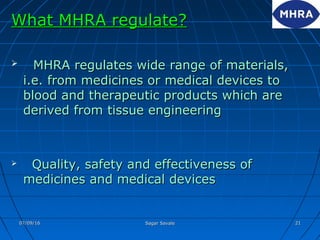 What MHRA regulate?What MHRA regulate?
 MHRA regulates wide range of materials,MHRA regulates wide range of materials,
i.e. from medicines or medical devices toi.e. from medicines or medical devices to
blood and therapeutic products which areblood and therapeutic products which are
derived from tissue engineeringderived from tissue engineering
 Quality, safety and effectiveness ofQuality, safety and effectiveness of
medicines and medical devicesmedicines and medical devices
07/09/1607/09/16 Sagar SavaleSagar Savale 2121
 