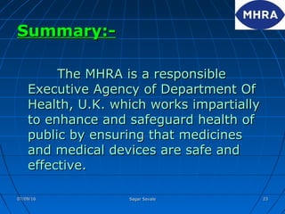 Summary:-Summary:-
The MHRA is a responsibleThe MHRA is a responsible
Executive Agency of Department OfExecutive Agency of Department Of
Health, U.K. which works impartiallyHealth, U.K. which works impartially
to enhance and safeguard health ofto enhance and safeguard health of
public by ensuring that medicinespublic by ensuring that medicines
and medical devices are safe andand medical devices are safe and
effective.effective.
07/09/1607/09/16 Sagar SavaleSagar Savale 2323
 