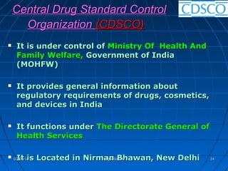 Central Drug Standard ControlCentral Drug Standard Control
OrganizationOrganization (CDSCO)(CDSCO)
 It is under control ofIt is under control of Ministry Of Health AndMinistry Of Health And
FamilyFamily Welfare,Welfare, Government of IndiaGovernment of India
(MOHFW)(MOHFW)
 It provides general information aboutIt provides general information about
regulatory requirements of drugs, cosmetics,regulatory requirements of drugs, cosmetics,
and devices in Indiaand devices in India
 It functions underIt functions under The Directorate General ofThe Directorate General of
Health ServicesHealth Services
 It is Located in Nirman Bhawan, New DelhiIt is Located in Nirman Bhawan, New Delhi07/09/1607/09/16 Sagar SavaleSagar Savale 2424
 