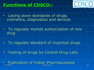 Functions of CDSCO:-Functions of CDSCO:-
 Laying down standards of drugs,Laying down standards of drugs,
cosmetics, diagnostics and devicescosmetics, diagnostics and devices
 To regulate market authorization of newTo regulate market authorization of new
drugdrug
 To regulate standard of imported drugsTo regulate standard of imported drugs
 Testing of drugs by Central Drug LabsTesting of drugs by Central Drug Labs

Publication of Indian PharmacopoeiaPublication of Indian Pharmacopoeia07/09/1607/09/16 Sagar SavaleSagar Savale 2626
 