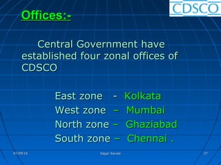 Offices:-Offices:-
Central Government haveCentral Government have
established four zonal offices ofestablished four zonal offices of
CDSCOCDSCO
East zone -East zone - KolkataKolkata
West zoneWest zone – Mumbai– Mumbai
North zoneNorth zone – Ghaziabad– Ghaziabad
South zoneSouth zone – Chennai– Chennai ..
07/09/1607/09/16 Sagar SavaleSagar Savale 2727
 