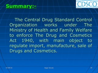 Summary:-Summary:-
The Central Drug Standard ControlThe Central Drug Standard Control
Organization works under TheOrganization works under The
Ministry of Health and Family WelfareMinistry of Health and Family Welfare
to enforce The Drug and Cosmeticsto enforce The Drug and Cosmetics
Act 1940, with main object toAct 1940, with main object to
regulate import, manufacture, sale ofregulate import, manufacture, sale of
Drugs and Cosmetics.Drugs and Cosmetics.
07/09/1607/09/16 Sagar SavaleSagar Savale 2828
 