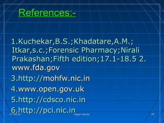 References:-References:-
1.Kuchekar,B.S.;Khadatare,A.M.;1.Kuchekar,B.S.;Khadatare,A.M.;
Itkar,s.c.;Forensic Pharmacy;NiraliItkar,s.c.;Forensic Pharmacy;Nirali
Prakashan;Fifth edition;17.1-18.5 2.Prakashan;Fifth edition;17.1-18.5 2.
www.fda.govwww.fda.gov
3.http://3.http://mohfw.nic.inmohfw.nic.in
4.4.www.open.gov.ukwww.open.gov.uk
5.http://cdsco.nic.in5.http://cdsco.nic.in
6.http://pci.nic.in6.http://pci.nic.in07/09/1607/09/16 Sagar SavaleSagar Savale 2929
 