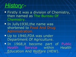 History:-:-
 Firstly it was a division of Chemistry,Firstly it was a division of Chemistry,
then named asthen named as The Bureau OfThe Bureau Of
Chemistry.Chemistry.
 In Jully1930,the name wasIn Jully1930,the name was
shortened toshortened to Food And DrugFood And Drug
Administration.Administration.
 Up to 1940,FDA was underUp to 1940,FDA was under
Department Of Agriculture.Department Of Agriculture.
 In 1968,it become part ofIn 1968,it become part of PublicPublic
Health ServiceHealth Service within Healthwithin Health
Education And Welfare (HEW)Education And Welfare (HEW)..07/09/1607/09/16 Sagar SavaleSagar Savale 55
 