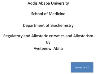 Addis Ababa University
School of Medicine
Department of Biochemistry
Regulatory and Allosteric enzymes and Allosterism
By
Ayetenew Abita
October 23,2017
1
 
