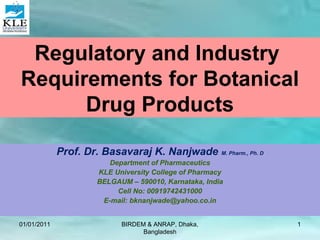 Regulatory and Industry
Requirements for Botanical
Drug Products
Prof. Dr. Basavaraj K. Nanjwade M. Pharm., Ph. D
Department of Pharmaceutics
KLE University College of Pharmacy
BELGAUM – 590010, Karnataka, India
Cell No: 00919742431000
E-mail: bknanjwade@yahoo.co.in
01/01/2011 1BIRDEM & ANRAP, Dhaka,
Bangladesh
 