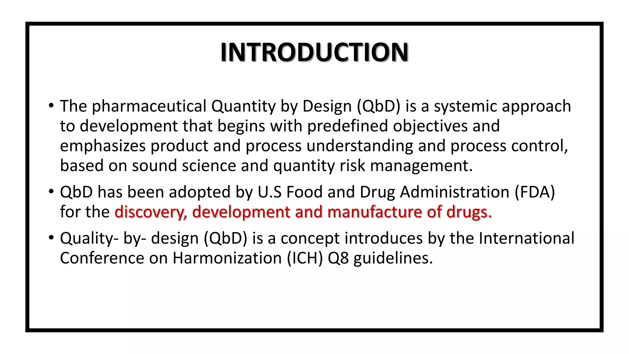 INTRODUCTION
• The pharmaceutical Quantity by Design (QbD) is a systemic approach
to development that begins with predefined objectives and
emphasizes product and process understanding and process control,
based on sound science and quantity risk management.
• QbD has been adopted by U.S Food and Drug Administration (FDA)
for the discovery, development and manufacture of drugs.
• Quality- by- design (QbD) is a concept introduces by the International
Conference on Harmonization (ICH) Q8 guidelines.
 