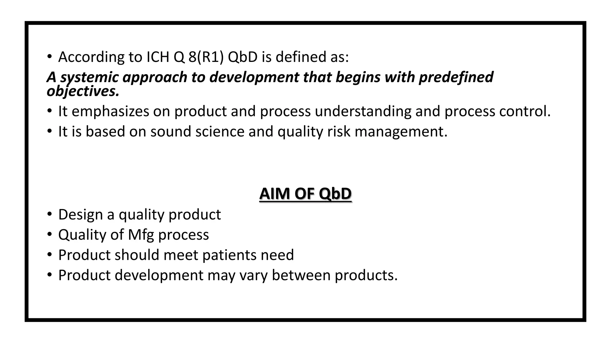 • According to ICH Q 8(R1) QbD is defined as:
A systemic approach to development that begins with predefined
objectives.
• It emphasizes on product and process understanding and process control.
• It is based on sound science and quality risk management.
AIM OF QbD
• Design a quality product
• Quality of Mfg process
• Product should meet patients need
• Product development may vary between products.
 