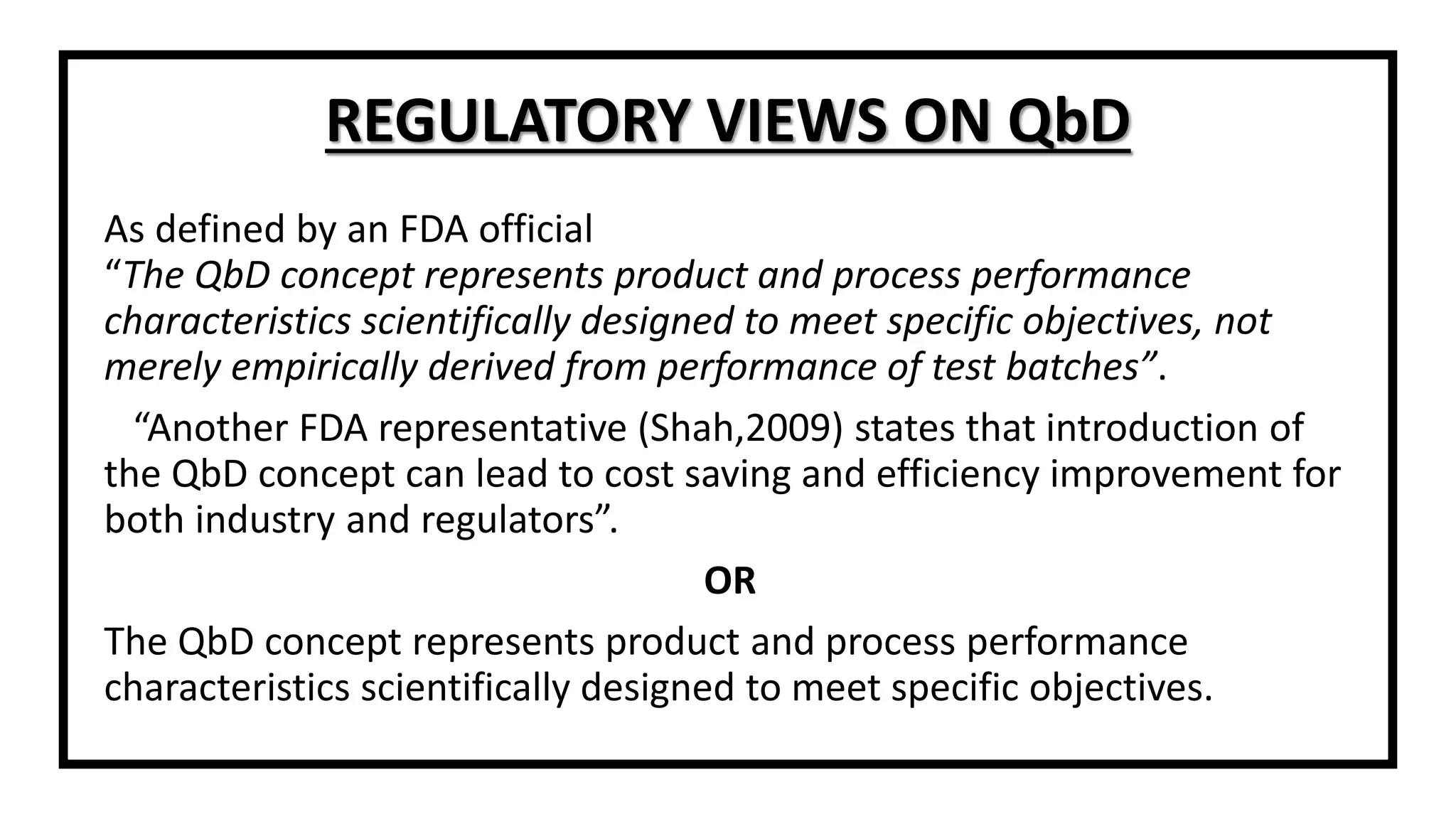 As defined by an FDA official
“The QbD concept represents product and process performance
characteristics scientifically designed to meet specific objectives, not
merely empirically derived from performance of test batches”.
“Another FDA representative (Shah,2009) states that introduction of
the QbD concept can lead to cost saving and efficiency improvement for
both industry and regulators”.
OR
The QbD concept represents product and process performance
characteristics scientifically designed to meet specific objectives.
REGULATORY VIEWS ON QbD
 