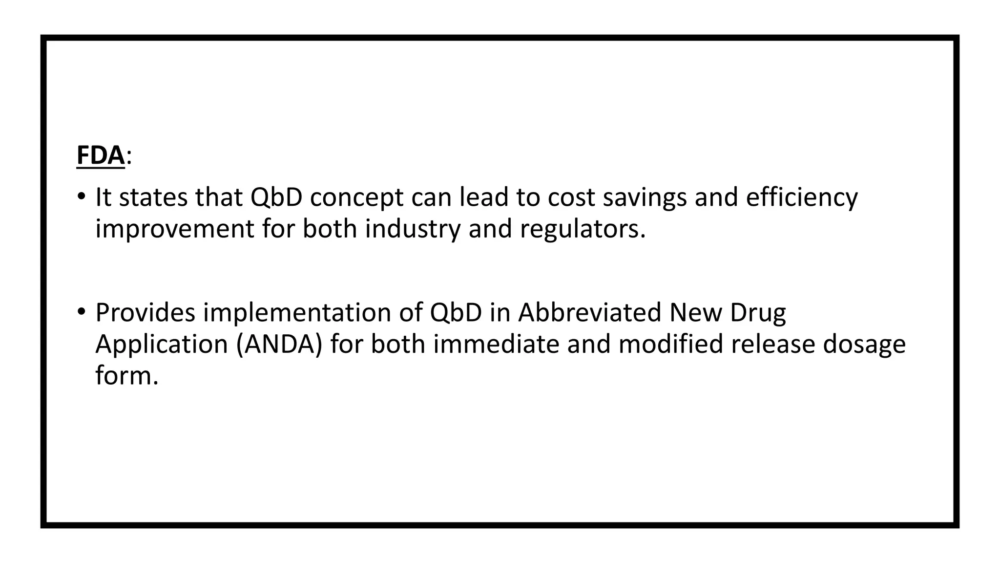 FDA:
• It states that QbD concept can lead to cost savings and efficiency
improvement for both industry and regulators.
• Provides implementation of QbD in Abbreviated New Drug
Application (ANDA) for both immediate and modified release dosage
form.
 