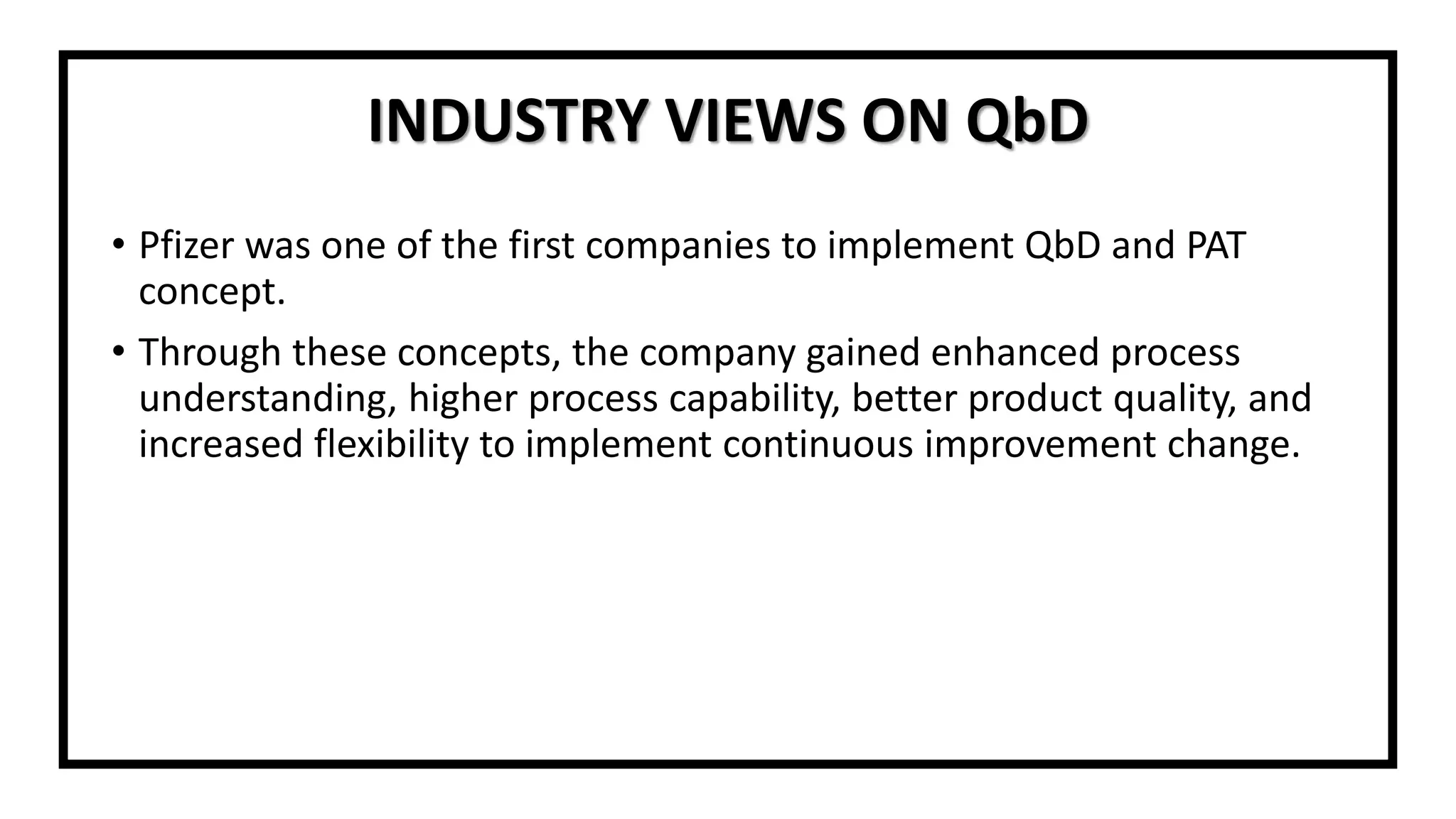 INDUSTRY VIEWS ON QbD
• Pfizer was one of the first companies to implement QbD and PAT
concept.
• Through these concepts, the company gained enhanced process
understanding, higher process capability, better product quality, and
increased flexibility to implement continuous improvement change.
 
