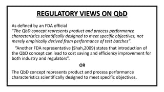 As defined by an FDA official
“The QbD concept represents product and process performance
characteristics scientifically designed to meet specific objectives, not
merely empirically derived from performance of test batches”.
“Another FDA representative (Shah,2009) states that introduction of
the QbD concept can lead to cost saving and efficiency improvement for
both industry and regulators”.
OR
The QbD concept represents product and process performance
characteristics scientifically designed to meet specific objectives.
REGULATORY VIEWS ON QbD
 