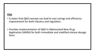 FDA:
• It states that QbD concept can lead to cost savings and efficiency
improvement for both industry and regulators.
• Provides implementation of QbD in Abbreviated New Drug
Application (ANDA) for both immediate and modified release dosage
form.
 