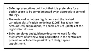 • EMA representatives point out that it is preferable for a
design space to be complemented by an appropriate control
strategy.
• The review of variations regulations and the revised
variations classification guidelines (2008) has taken into
account QbD submissions, to enables easier updates of the
registration dossier.
• EMA templates and guidance documents used for the
assessment of any new drug application in the centralized
procedure include the possibility of design space
appointment.
 
