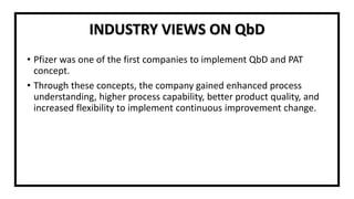 INDUSTRY VIEWS ON QbD
• Pfizer was one of the first companies to implement QbD and PAT
concept.
• Through these concepts, the company gained enhanced process
understanding, higher process capability, better product quality, and
increased flexibility to implement continuous improvement change.
 