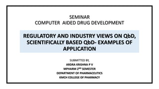 SEMINAR
COMPUTER AIDED DRUG DEVELOPMENT
REGULATORY AND INDUSTRY VIEWS ON QbD,
SCIENTIFICALLY BASED QbD- EXAMPLES OF
APPLICATION
SUBMITTED BY,
ARDRA KRISHNA P V
MPHARM 2ND SEMESTER
DEPARTMENT OF PHARMACEUTICS
KMCH COLLEGE OF PHARMACY
 