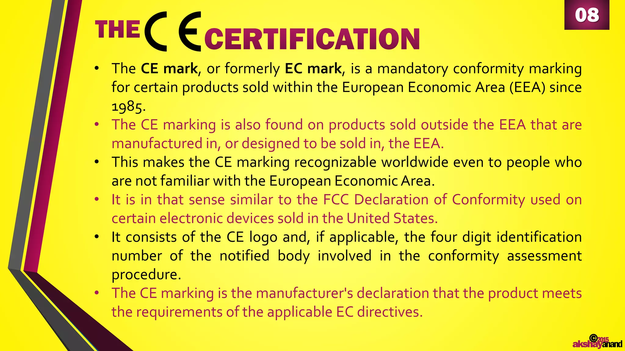 • The CE mark, or formerly EC mark, is a mandatory conformity marking
for certain products sold within the European Economic Area (EEA) since
1985.
• The CE marking is also found on products sold outside the EEA that are
manufactured in, or designed to be sold in, the EEA.
• This makes the CE marking recognizable worldwide even to people who
are not familiar with the European Economic Area.
• It is in that sense similar to the FCC Declaration of Conformity used on
certain electronic devices sold in the United States.
• It consists of the CE logo and, if applicable, the four digit identification
number of the notified body involved in the conformity assessment
procedure.
• The CE marking is the manufacturer's declaration that the product meets
the requirements of the applicable EC directives.
08
©2015
akshayanand
 