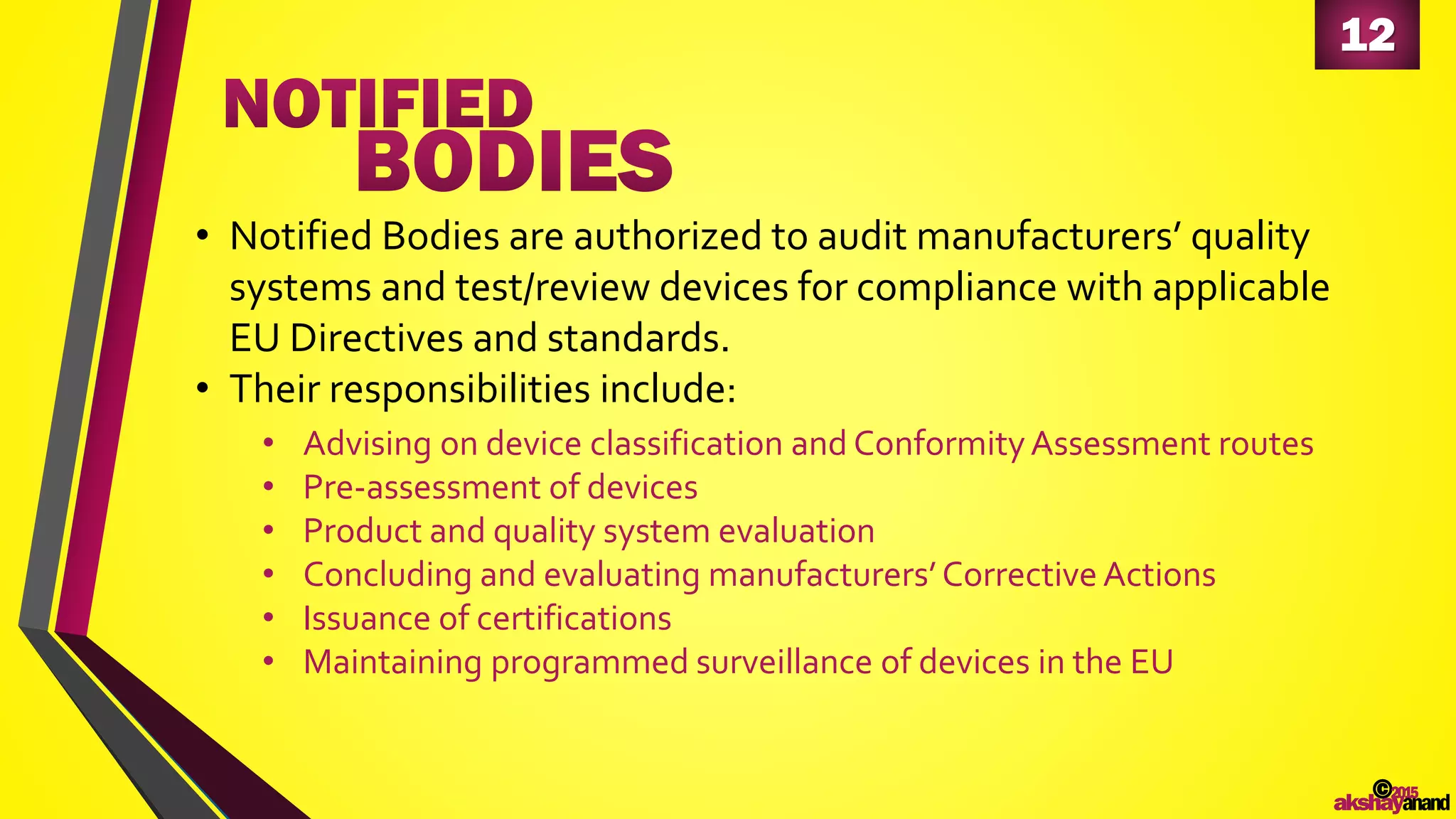 12
©2015
akshayanand
• Notified Bodies are authorized to audit manufacturers’ quality
systems and test/review devices for compliance with applicable
EU Directives and standards.
• Their responsibilities include:
• Advising on device classification and ConformityAssessment routes
• Pre-assessment of devices
• Product and quality system evaluation
• Concluding and evaluating manufacturers’Corrective Actions
• Issuance of certifications
• Maintaining programmed surveillance of devices in the EU
 
