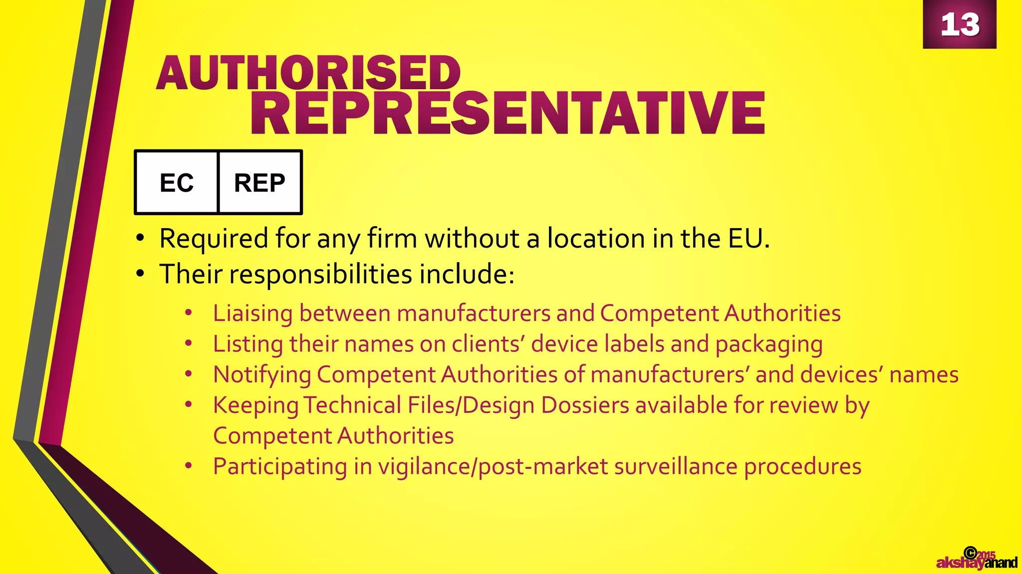 13
©2015
akshayanand
• Required for any firm without a location in the EU.
• Their responsibilities include:
• Liaising between manufacturers and Competent Authorities
• Listing their names on clients’ device labels and packaging
• Notifying Competent Authorities of manufacturers’ and devices’ names
• KeepingTechnical Files/Design Dossiers available for review by
Competent Authorities
• Participating in vigilance/post-market surveillance procedures
EC REP
 