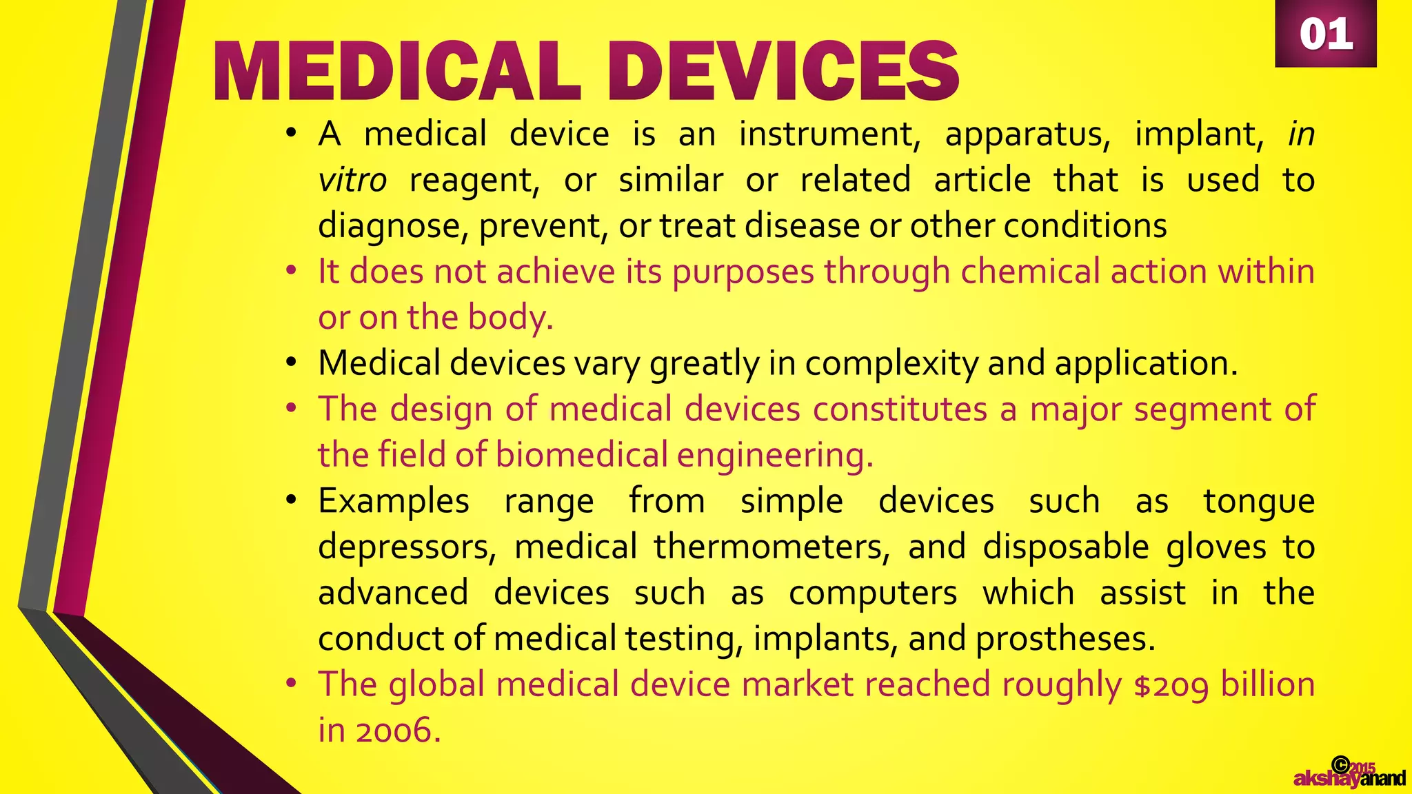 01
• A medical device is an instrument, apparatus, implant, in
vitro reagent, or similar or related article that is used to
diagnose, prevent, or treat disease or other conditions
• It does not achieve its purposes through chemical action within
or on the body.
• Medical devices vary greatly in complexity and application.
• The design of medical devices constitutes a major segment of
the field of biomedical engineering.
• Examples range from simple devices such as tongue
depressors, medical thermometers, and disposable gloves to
advanced devices such as computers which assist in the
conduct of medical testing, implants, and prostheses.
• The global medical device market reached roughly $209 billion
in 2006.
©2015
akshayanand
 