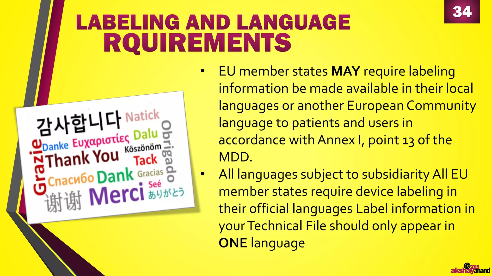 34
©2015
akshayanand
• EU member states MAY require labeling
information be made available in their local
languages or another European Community
language to patients and users in
accordance with Annex I, point 13 of the
MDD.
• All languages subject to subsidiarity All EU
member states require device labeling in
their official languages Label information in
yourTechnical File should only appear in
ONE language
 