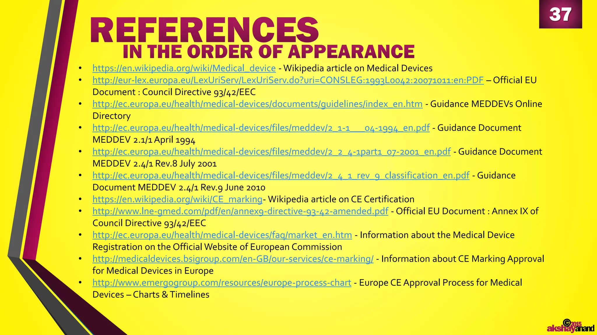 37
• https://en.wikipedia.org/wiki/Medical_device - Wikipedia article on Medical Devices
• http://eur-lex.europa.eu/LexUriServ/LexUriServ.do?uri=CONSLEG:1993L0042:20071011:en:PDF – Official EU
Document : Council Directive 93/42/EEC
• http://ec.europa.eu/health/medical-devices/documents/guidelines/index_en.htm - Guidance MEDDEVs Online
Directory
• http://ec.europa.eu/health/medical-devices/files/meddev/2_1-1___04-1994_en.pdf - Guidance Document
MEDDEV 2.1/1April 1994
• http://ec.europa.eu/health/medical-devices/files/meddev/2_2_4-1part1_07-2001_en.pdf - Guidance Document
MEDDEV 2.4/1 Rev.8 July 2001
• http://ec.europa.eu/health/medical-devices/files/meddev/2_4_1_rev_9_classification_en.pdf - Guidance
Document MEDDEV 2.4/1 Rev.9 June 2010
• https://en.wikipedia.org/wiki/CE_marking- Wikipedia article on CE Certification
• http://www.lne-gmed.com/pdf/en/annex9-directive-93-42-amended.pdf - Official EU Document : Annex IX of
Council Directive 93/42/EEC
• http://ec.europa.eu/health/medical-devices/faq/market_en.htm - Information about the Medical Device
Registration on the Official Website of European Commission
• http://medicaldevices.bsigroup.com/en-GB/our-services/ce-marking/ - Information about CE Marking Approval
for Medical Devices in Europe
• http://www.emergogroup.com/resources/europe-process-chart - Europe CE Approval Process for Medical
Devices – Charts &Timelines
©2015
akshayanand
 