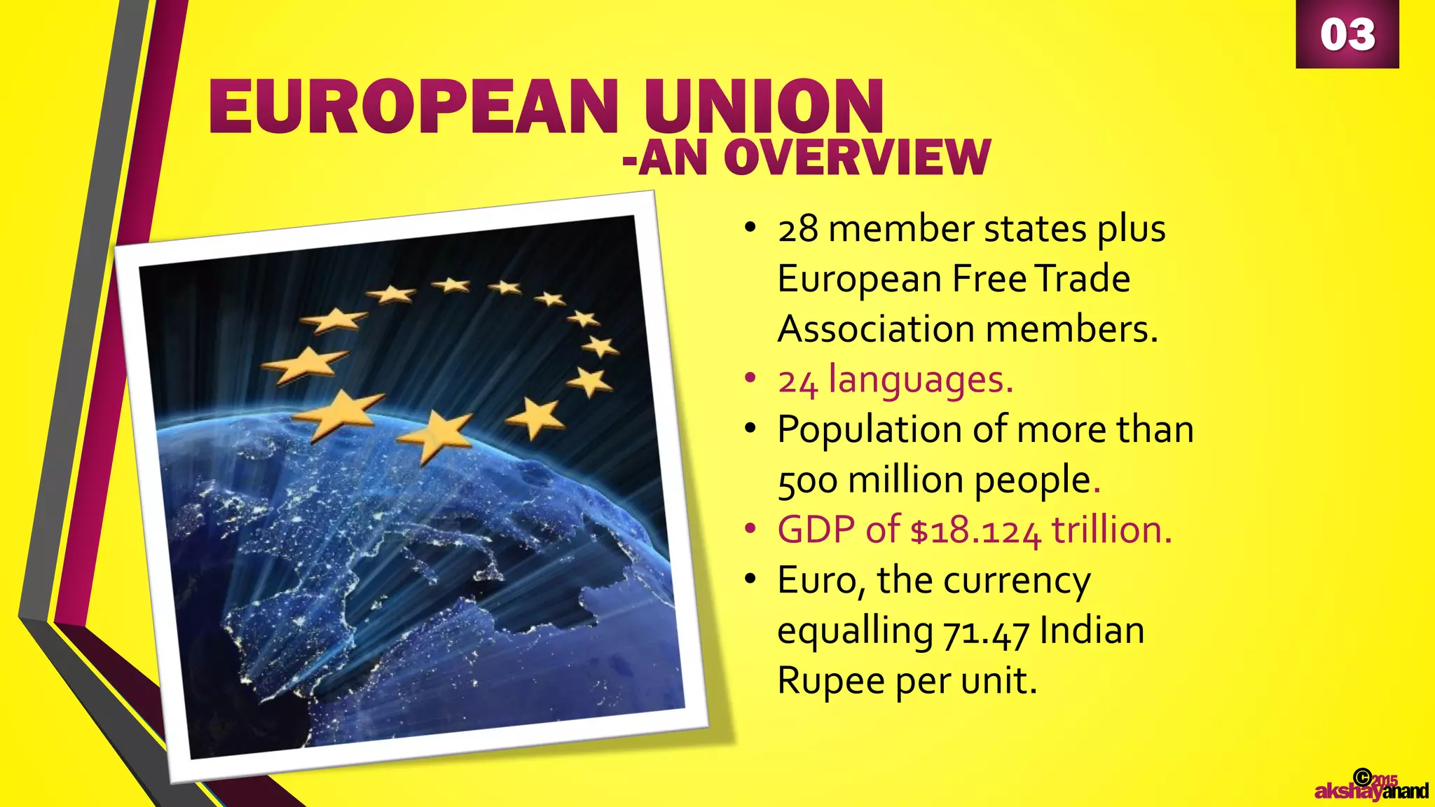 03
• 28 member states plus
European FreeTrade
Association members.
• 24 languages.
• Population of more than
500 million people.
• GDP of $18.124 trillion.
• Euro, the currency
equalling 71.47 Indian
Rupee per unit.
©2015
akshayanand
 