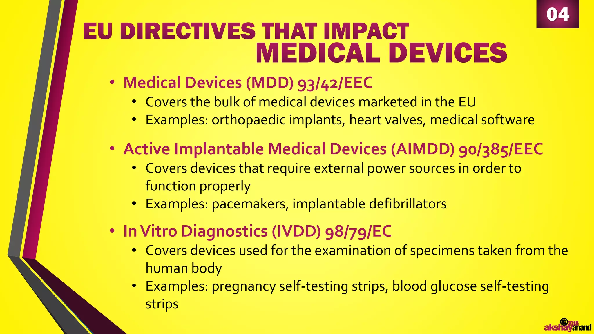 04
• Medical Devices (MDD) 93/42/EEC
• Covers the bulk of medical devices marketed in the EU
• Examples: orthopaedic implants, heart valves, medical software
©2015
akshayanand
• Active Implantable Medical Devices (AIMDD) 90/385/EEC
• Covers devices that require external power sources in order to
function properly
• Examples: pacemakers, implantable defibrillators
• InVitro Diagnostics (IVDD) 98/79/EC
• Covers devices used for the examination of specimens taken from the
human body
• Examples: pregnancy self-testing strips, blood glucose self-testing
strips
 