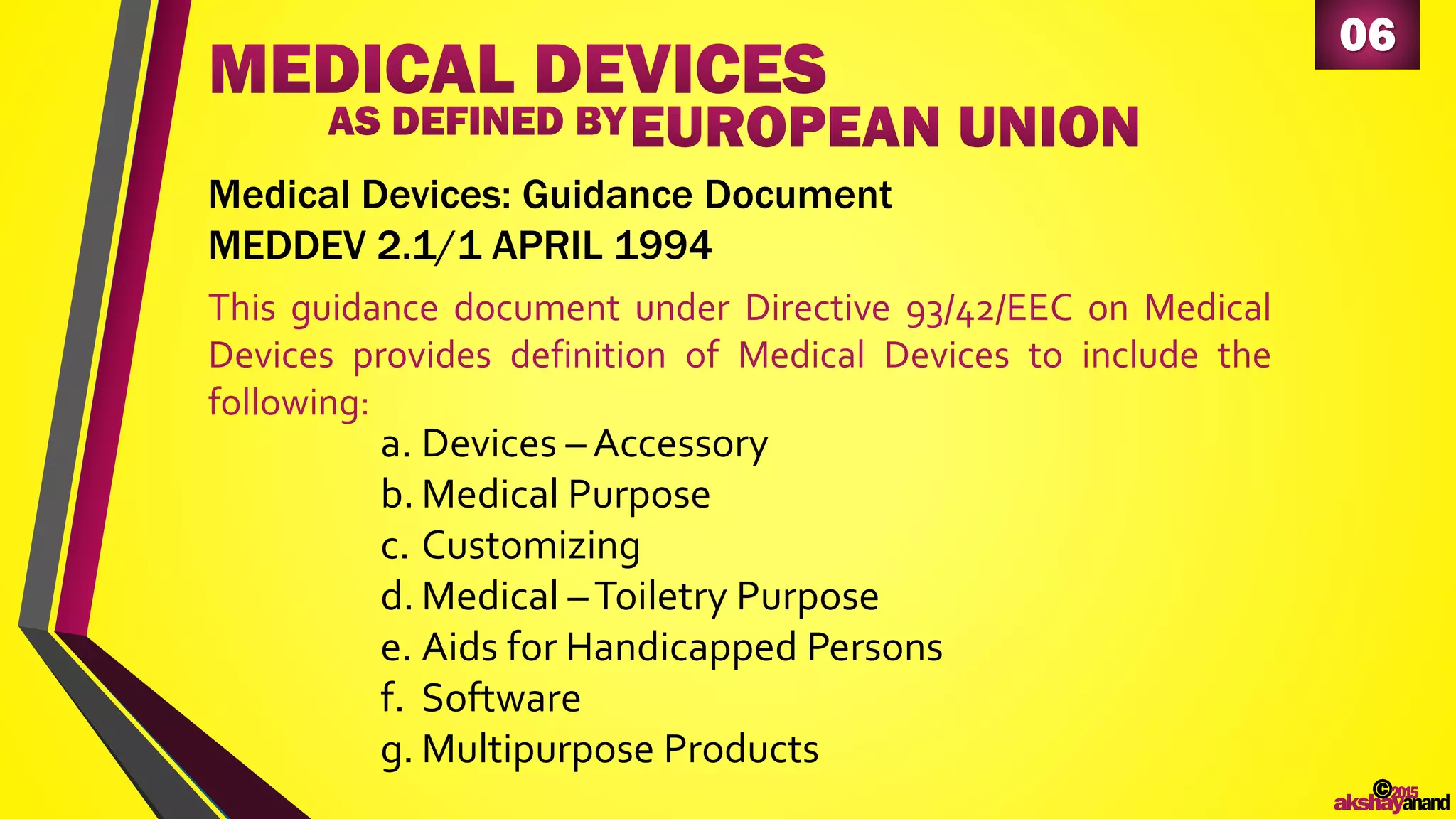 06
This guidance document under Directive 93/42/EEC on Medical
Devices provides definition of Medical Devices to include the
following:
Medical Devices: Guidance Document
MEDDEV 2.1/1 APRIL 1994
a. Devices – Accessory
b. Medical Purpose
c. Customizing
d. Medical –Toiletry Purpose
e. Aids for Handicapped Persons
f. Software
g. Multipurpose Products
©2015
akshayanand
 